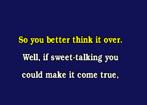 So you better think it over.
Well, if sweet-talking you

could make it come true.