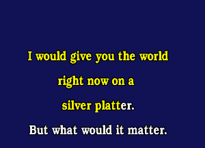 I would give you the world

right now on a
silver platter.

But what would it matter.
