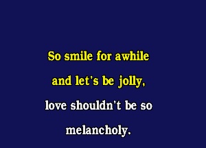 So smile for awhile

and let's be jolly.

love shouldn't be so

melancholy.