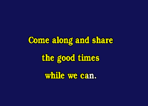 Come along and share

the good times

while we can.