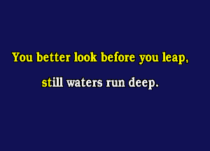 You better look before you leap.

still waters run deep.