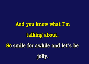 And you know what I'm

talking about.

So smile for awhile and let's be

jolly.
