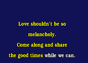 Love shoulan be so
melancholy.

Come along and share

the good times while we can.