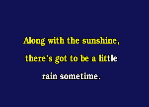 Along with the sunshine.

there's got to be a little

rain sometime.