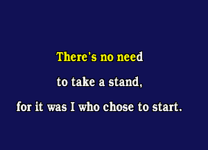 There's no need

to take a stand.

for it was I who chose to start.