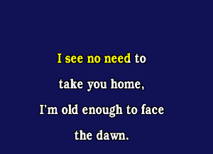 I see no need to

take you home.

I'm old enough to face

the dawn.