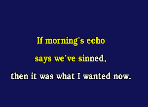 If mornings echo

says we've sinned.

then it was what I wanted now.