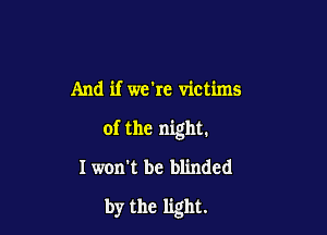 And if we're victims

of the night.

I won't be blinded

by the light.