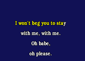 I won't beg you to stay

with me. with me.
on babe.

oh please.