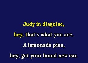 Judy in disguise.

hey. that's what you are.

Alemonade pies.

hey. got your brand new car.