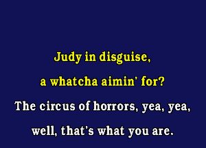 Judy in disguise.
a whateha aimin' for?
The circus of horrors. yea. yea.

well. that's what you are.