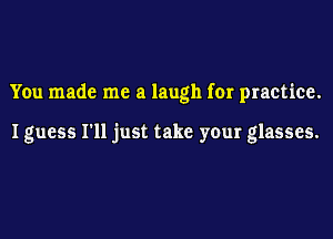 You made me a laugh for practice.

I guess I'll just take your glasses.