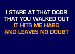 I STARE AT THAT DOOR
THAT YOU WALKED OUT
IT HITS ME HARD
AND LEAVES N0 DOUBT