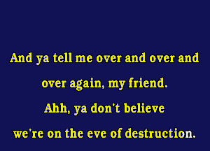 And ya tell me over and over and

over again, my friend.
Ahh, ya don't believe

we're on the eve of destruction.