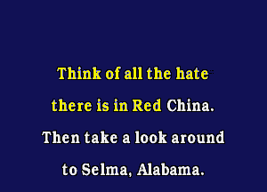 Think of all the hate
there is in Red China.

Then take a look around

to Selma. Alabama. l