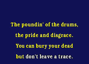 The poundin' of the drums.
the pride and disgrace.
You can bury your dead

but don't leave a trace.