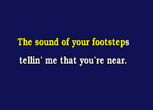 The sound of your footsteps

tellin' me that you're near.