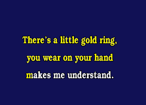 There's a little gold ring.

you wear on your hand

makes me understand.