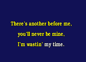 There's another before me.

you'll never be mine.

I'm wastin' my time.