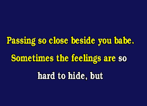 Passing so close beside you babe.

Sometimes the feelings are so

hard to hide. but