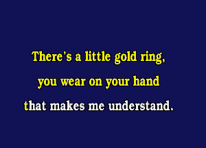 There's a little gold ring.
you wear on your hand

that makes me understand.