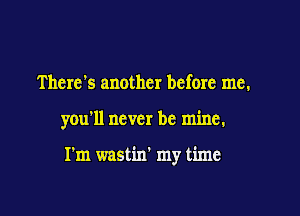 There's another before me.

you'll never be mine.

I'm wastin' my time