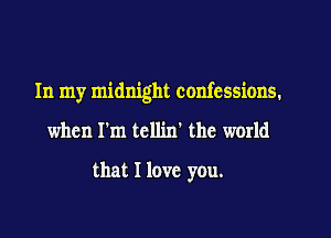 In my midnight confessions.

when I'm tcllin' the world
that I love you.