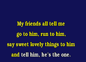 My friends all tell me
go to him. run to him.
say sweet lovely things to him

and tell him. he's the one.