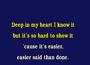 Deep in my heart I know it
but it's so hard to show it
'cause it's easier.

easier said than done.