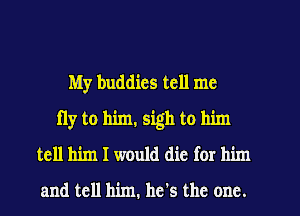 My buddies tell me
fly to him. sigh to him
tell him I would die for him

and tell him. he's the one.