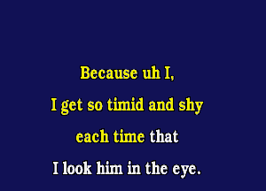 Bccausc uh I.

I get so timid and shy

each time that

Ilook him in the eye.