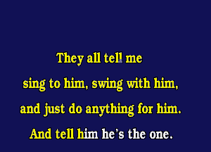 They all telI me
sing to him. swing with him.
and just do anything for him.
And tell him he's the one.