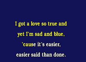 I got a love so true and

yet I'm sad and blue.
'cause it's easier.

easier said than done.