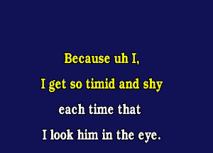 Bccausc uh I.

I get so timid and shy

each time that

Ilook him in the eye.