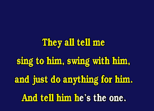 T hey all tell me
sing to him. swing with him.
and just do anything for him.
And tell him he's the one.