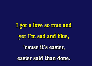 I got a love so true and

yet I'm sad and blue.
'cause it's easier.

easier said than done.