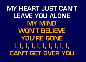 MY HEART JUST CAN'T
LEAVE YOU ALONE
MY MIND
WON'T BELIEVE
YOU'RE GONE
l, l, l, l, l, l, l, l, l, I,
CAN'T GET OVER YOU