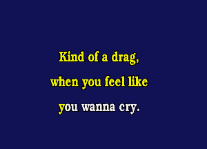 Kind of a drag.

when you feel like

you wanna cry.