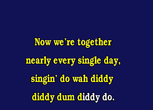 Now we're together

nearly every single day.

singin' do wah diddy
diddy dum diddy do.