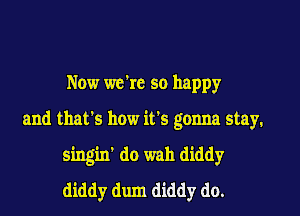 Now we're so happy

and that's how it's gonna stay.
singin' do wah diddy
diddy dum diddy do.