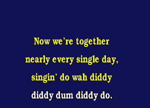 Now we're together

nearly every single day.

singin' do wah diddy
diddy dum diddy do.