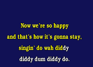Now we're so happy

and that's how it's gonna stay.
singin' do wah diddy
diddy dum diddy do.