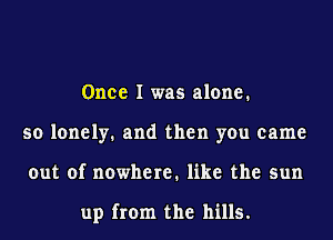 Once I was alone.
so lonely. and then you came
out of nowhere. like the sun

up from the hills.