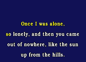 Once I was alone,
so lonely. and then you came
out of nowhere. like the sun

up from the hills.