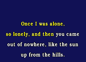 Once I was alone,
so lonely, and then you came
out of nowhere. like the sun

up from the hills.