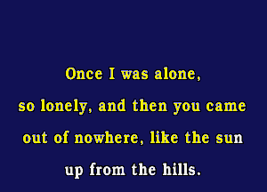 Once I was alone,
so lonely, and then you came
out of nowhere, like the sun

up from the hills.