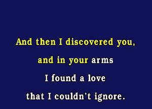 And then I discovered you,
and in your arms

I found a love

that I couldn't ignore.