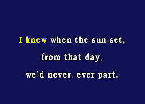 I knew when the sun set.

from that day.

we'd never. ever part.