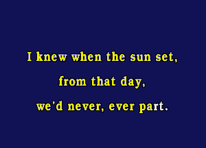 I knew when the sun set,

from that day,

we'd never. ever part.