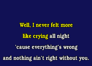 Well. I never felt more
like crying all night
'cause everything's wrong

and nothing ain't right without you.